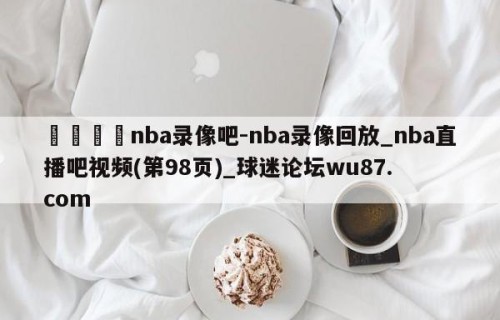 🍢nba录像吧-nba录像回放_nba直播吧视频(第98页)_球迷论坛wu87.com