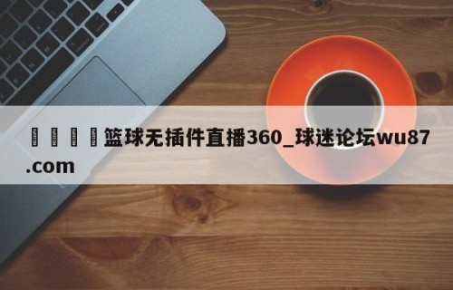 🍢篮球无插件直播360_球迷论坛wu87.com