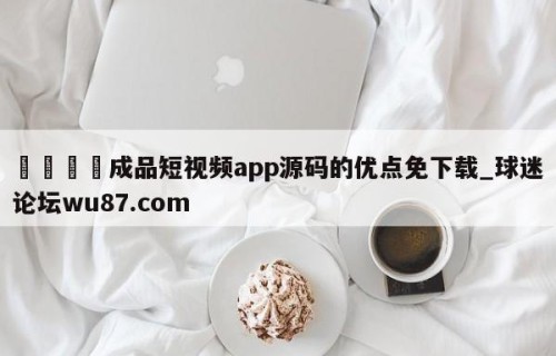 🍢成品短视频app源码的优点免下载_球迷论坛wu87.com