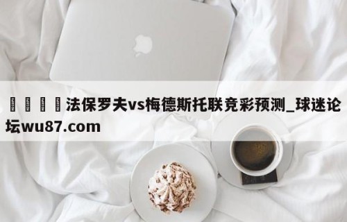 🍢法保罗夫vs梅德斯托联竞彩预测_球迷论坛wu87.com