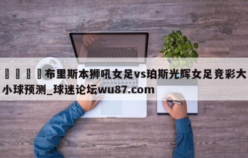 🍢布里斯本狮吼女足vs珀斯光辉女足竞彩大小球预测_球迷论坛wu87.com