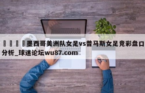 🍢墨西哥美洲队女足vs普马斯女足竞彩盘口分析_球迷论坛wu87.com
