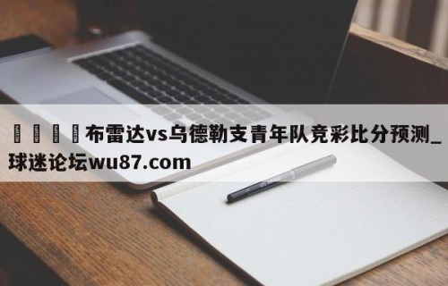 🍢布雷达vs乌德勒支青年队竞彩比分预测_球迷论坛wu87.com