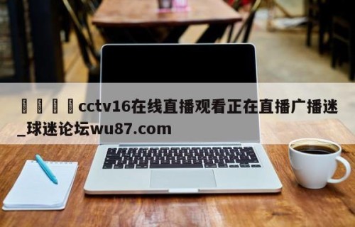 🍢cctv16在线直播观看正在直播广播迷_球迷论坛wu87.com
