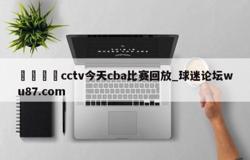 🍢cctv今天cba比赛回放_球迷论坛wu87.com