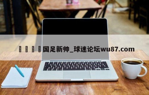 🍢国足新帅_球迷论坛wu87.com
