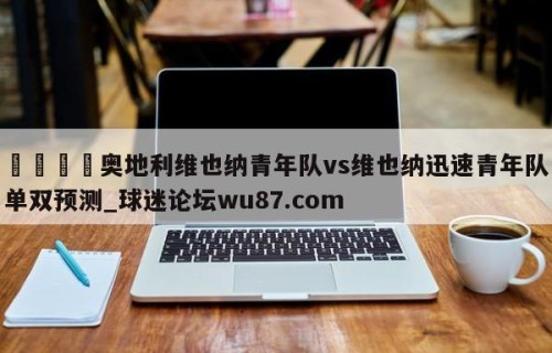 🍢奥地利维也纳青年队vs维也纳迅速青年队单双预测_球迷论坛wu87.com