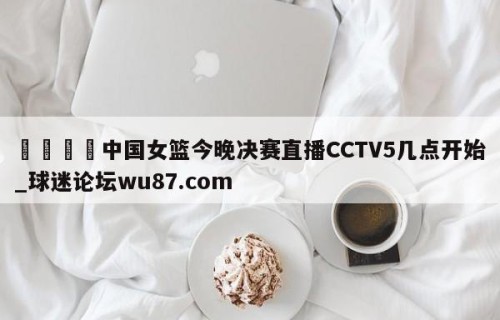 🍢中国女篮今晚决赛直播CCTV5几点开始_球迷论坛wu87.com