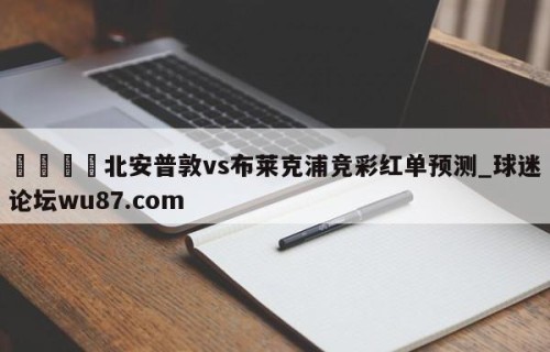 🍢北安普敦vs布莱克浦竞彩红单预测_球迷论坛wu87.com