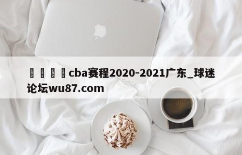 🍢cba赛程2020-2021广东_球迷论坛wu87.com