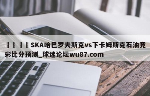 🍢SKA哈巴罗夫斯克vs下卡姆斯克石油竞彩比分预测_球迷论坛wu87.com