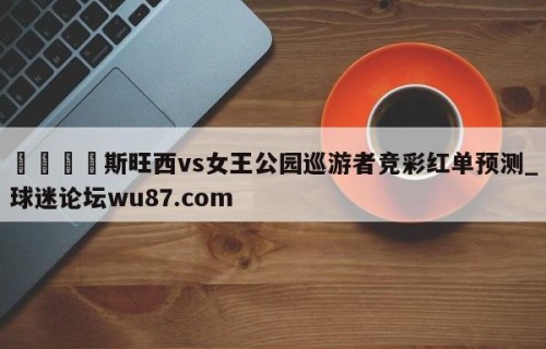 🍢斯旺西vs女王公园巡游者竞彩红单预测_球迷论坛wu87.com