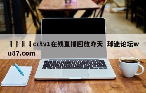 🍢cctv1在线直播回放昨天_球迷论坛wu87.com