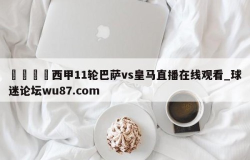 🍢西甲11轮巴萨vs皇马直播在线观看_球迷论坛wu87.com