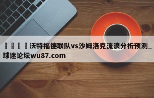 🍢沃特福德联队vs沙姆洛克流浪分析预测_球迷论坛wu87.com