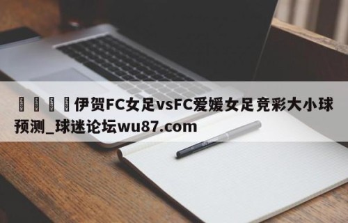 🍢伊贺FC女足vsFC爱媛女足竞彩大小球预测_球迷论坛wu87.com