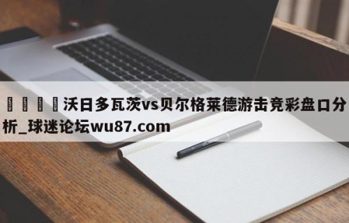 🍢沃日多瓦茨vs贝尔格莱德游击竞彩盘口分析_球迷论坛wu87.com