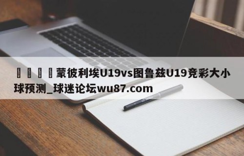 🍢蒙彼利埃U19vs图鲁兹U19竞彩大小球预测_球迷论坛wu87.com