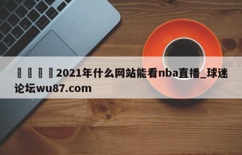 🍢2021年什么网站能看nba直播_球迷论坛wu87.com