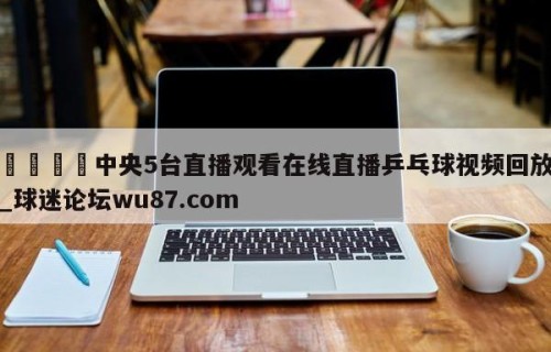 🍢中央5台直播观看在线直播乒乓球视频回放_球迷论坛wu87.com
