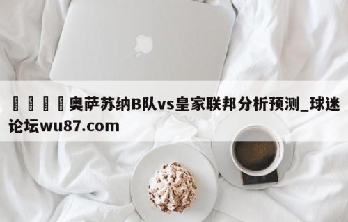 🍢奥萨苏纳B队vs皇家联邦分析预测_球迷论坛wu87.com