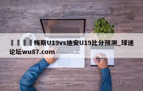 🍢梅斯U19vs迪安U19比分预测_球迷论坛wu87.com