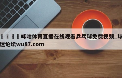 🍢咪咕体育直播在线观看乒乓球免费视频_球迷论坛wu87.com