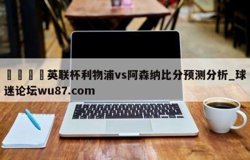🍢英联杯利物浦vs阿森纳比分预测分析_球迷论坛wu87.com