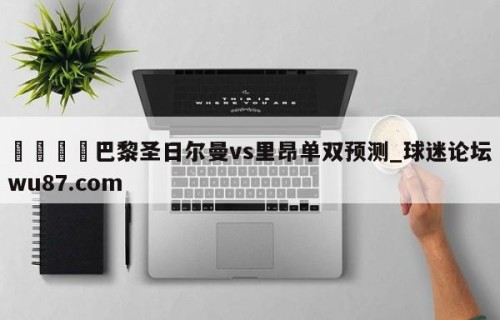 🍢巴黎圣日尔曼vs里昂单双预测_球迷论坛wu87.com