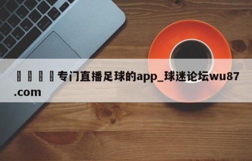 🍢专门直播足球的app_球迷论坛wu87.com