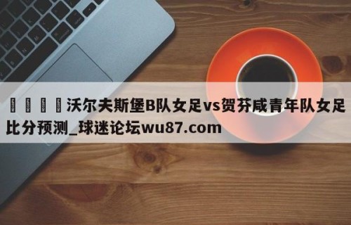 🍢沃尔夫斯堡B队女足vs贺芬咸青年队女足比分预测_球迷论坛wu87.com