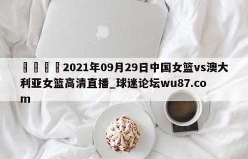 🍢2021年09月29日中国女篮vs澳大利亚女篮高清直播_球迷论坛wu87.com