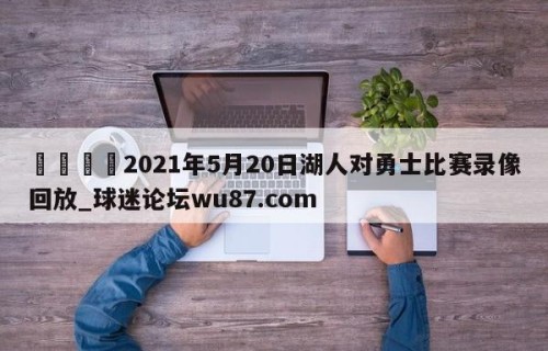 🍢2021年5月20日湖人对勇士比赛录像回放_球迷论坛wu87.com