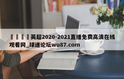 🍢英超2020-2021直播免费高清在线观看网_球迷论坛wu87.com