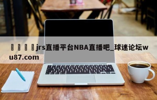 🍢jrs直播平台NBA直播吧_球迷论坛wu87.com