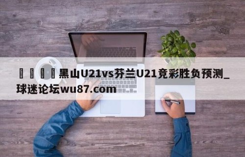 🍢黑山U21vs芬兰U21竞彩胜负预测_球迷论坛wu87.com