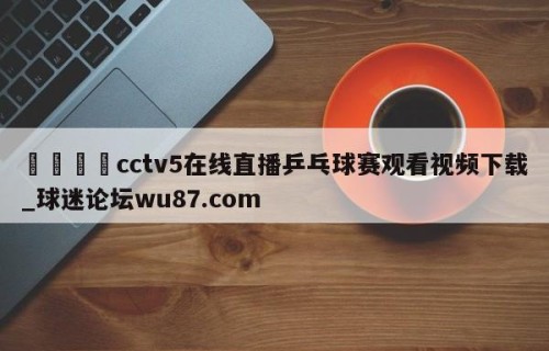 🍢cctv5在线直播乒乓球赛观看视频下载_球迷论坛wu87.com