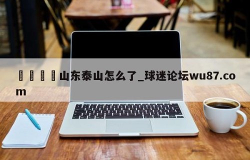 🍢山东泰山怎么了_球迷论坛wu87.com