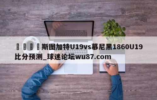 🍢斯图加特U19vs慕尼黑1860U19比分预测_球迷论坛wu87.com
