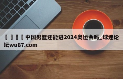 🍢中国男篮还能进2024奥运会吗_球迷论坛wu87.com