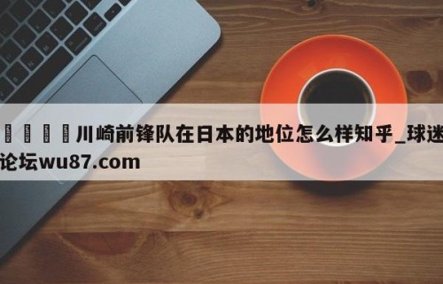 🍢川崎前锋队在日本的地位怎么样知乎_球迷论坛wu87.com