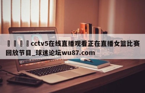 🍢cctv5在线直播观看正在直播女篮比赛回放节目_球迷论坛wu87.com
