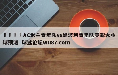 🍢AC米兰青年队vs恩波利青年队竞彩大小球预测_球迷论坛wu87.com