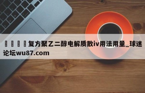 🍢复方聚乙二醇电解质散iv用法用量_球迷论坛wu87.com