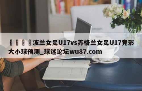 🍢波兰女足U17vs苏格兰女足U17竞彩大小球预测_球迷论坛wu87.com