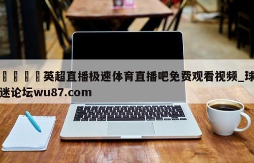 🍢英超直播极速体育直播吧免费观看视频_球迷论坛wu87.com