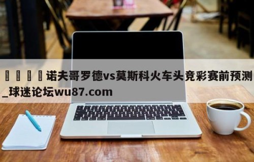 🍢诺夫哥罗德vs莫斯科火车头竞彩赛前预测_球迷论坛wu87.com