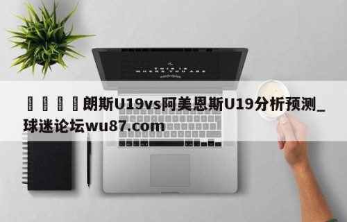 🍢朗斯U19vs阿美恩斯U19分析预测_球迷论坛wu87.com