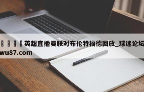 🍢英超直播曼联对布伦特福德回放_球迷论坛wu87.com