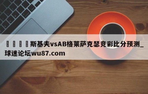 🍢斯基夫vsAB格莱萨克瑟竞彩比分预测_球迷论坛wu87.com